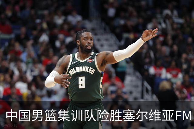 中国男篮集训队险胜塞尔维亚FMP，四人可征战世预赛，不包括崔永熙